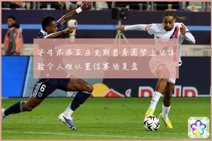 字母弟弟亚历克斯首秀圆梦上场体验令人难以置信赛场复盘