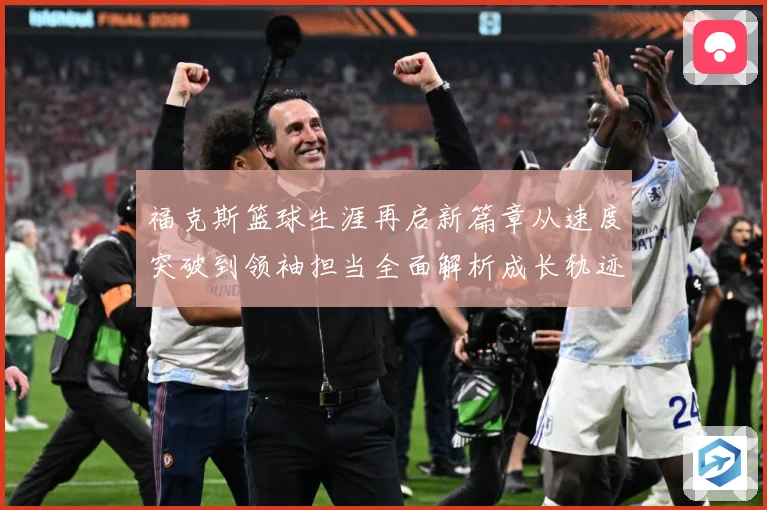 福克斯篮球生涯再启新篇章从速度突破到领袖担当全面解析成长轨迹