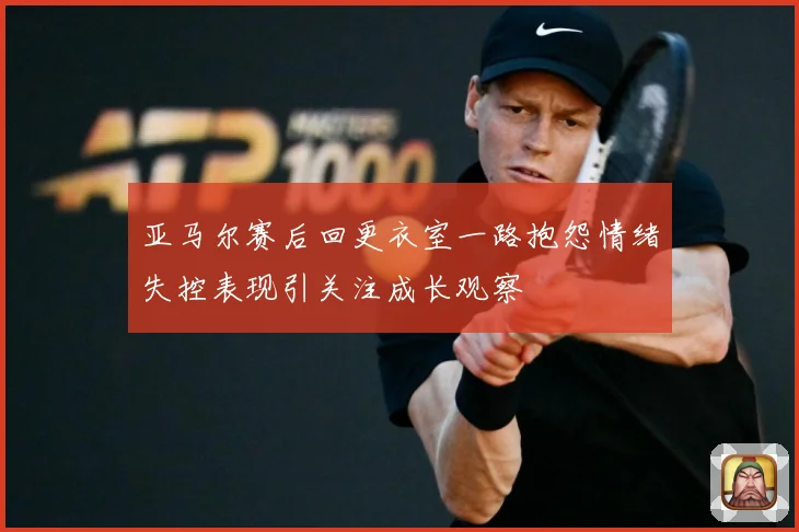 亚马尔赛后回更衣室一路抱怨情绪失控表现引关注成长观察
