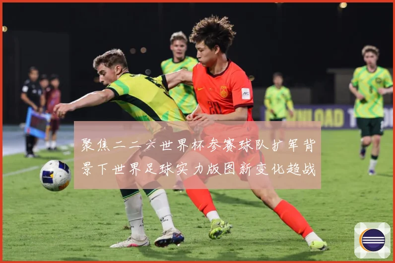 聚焦二二六世界杯参赛球队扩军背景下世界足球实力版图新变化趋战术观察