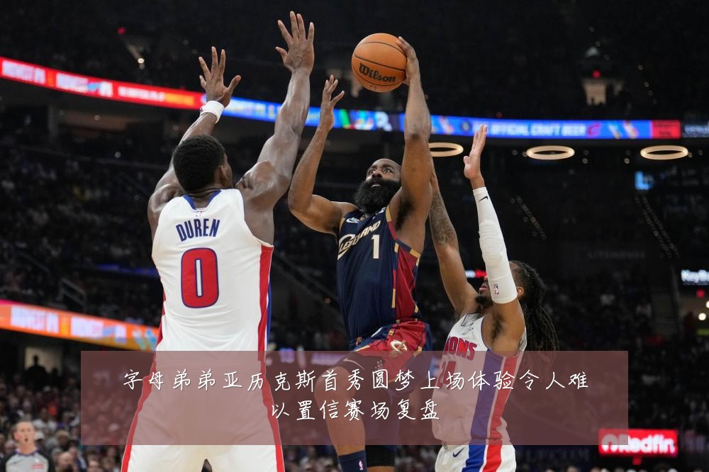 字母弟弟亚历克斯首秀圆梦上场体验令人难以置信赛场复盘